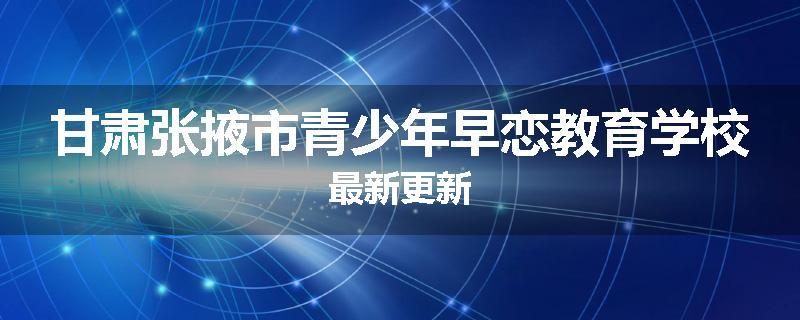 甘肃张掖市青少年早恋教育学校最新更新