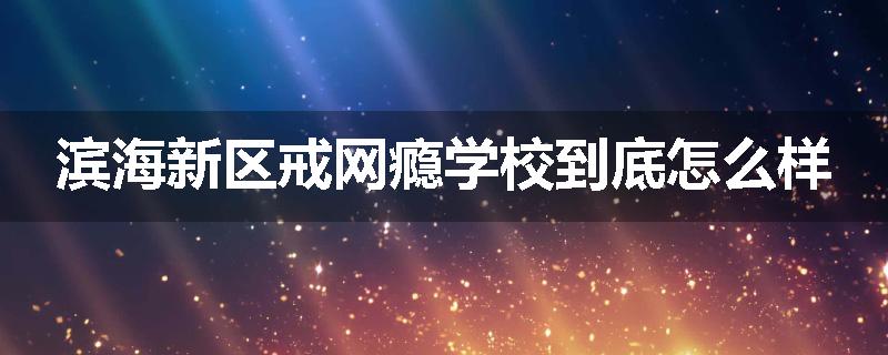 滨海新区戒网瘾学校到底怎么样