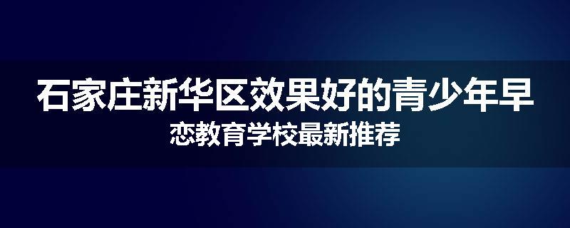 石家庄新华区效果好的青少年早恋教育学校最新推荐