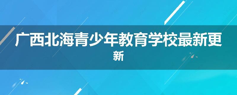 广西北海青少年教育学校最新更新