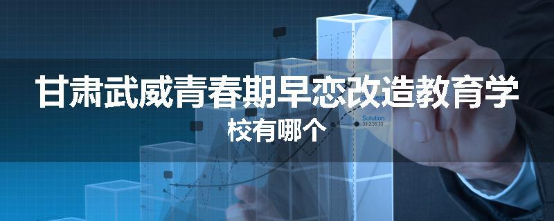 甘肃武威青春期早恋改造教育学校有哪个