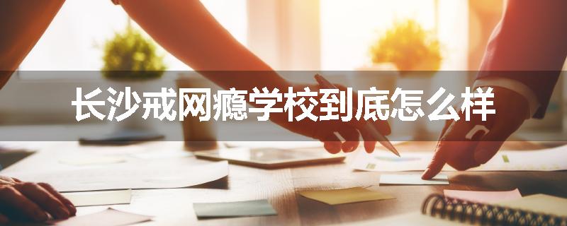 长沙戒网瘾学校到底怎么样