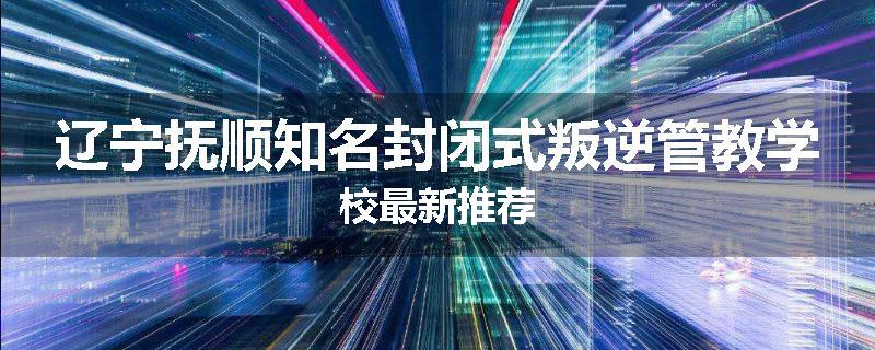 辽宁抚顺知名封闭式叛逆管教学校最新推荐