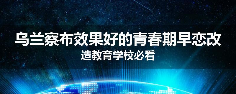 乌兰察布效果好的青春期早恋改造教育学校必看