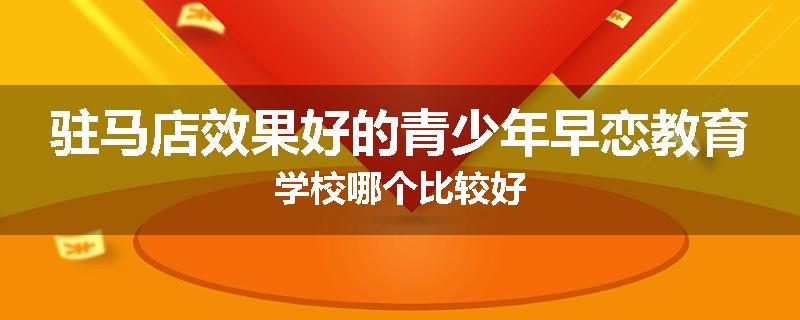 驻马店效果好的青少年早恋教育学校哪个比较好