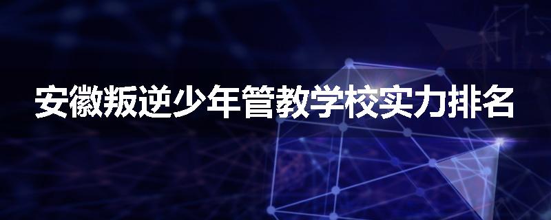 安徽叛逆少年管教学校实力排名