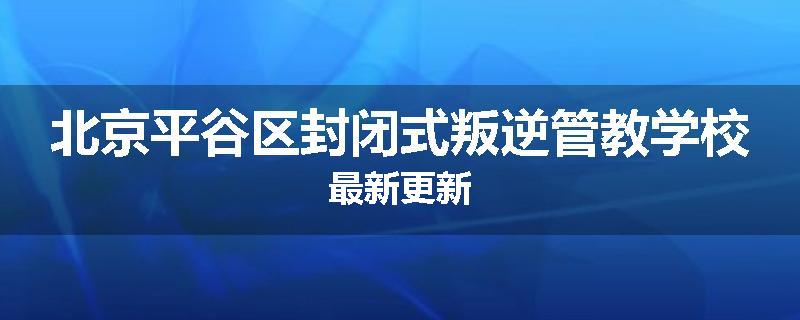 北京平谷区封闭式叛逆管教学校最新更新