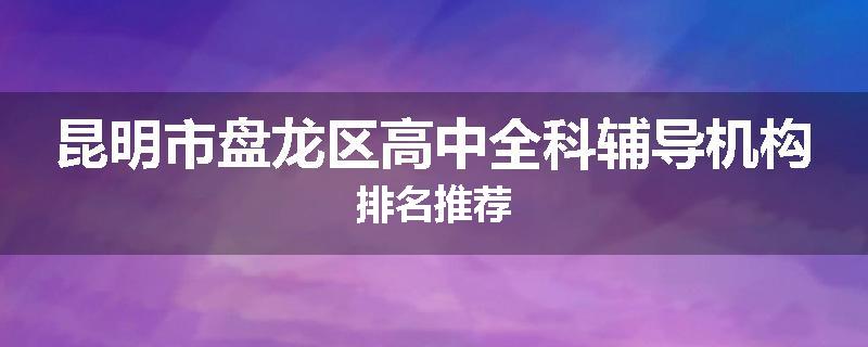 昆明市盘龙区高中全科辅导机构排名推荐