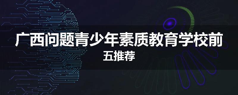 广西问题青少年素质教育学校前五推荐
