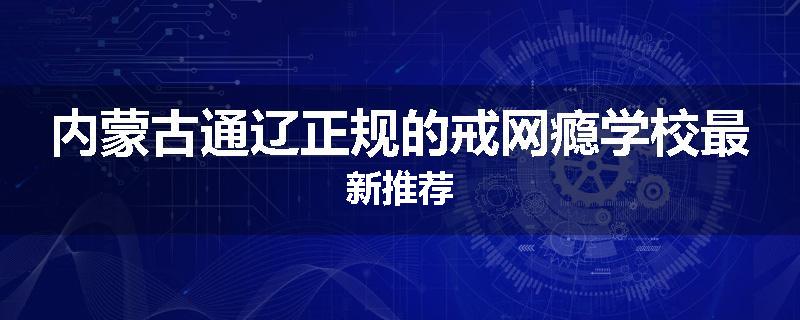 内蒙古通辽正规的戒网瘾学校最新推荐