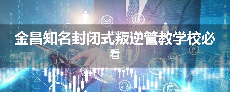 金昌知名封闭式叛逆管教学校必看