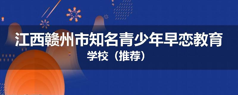 江西赣州市知名青少年早恋教育学校（推荐）