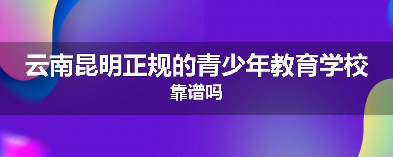 云南昆明正规的青少年教育学校靠谱吗