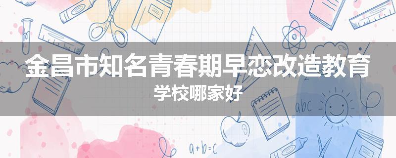 金昌市知名青春期早恋改造教育学校哪家好