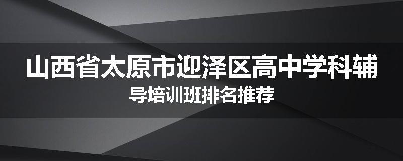 山西省太原市迎泽区高中学科辅导培训班排名推荐