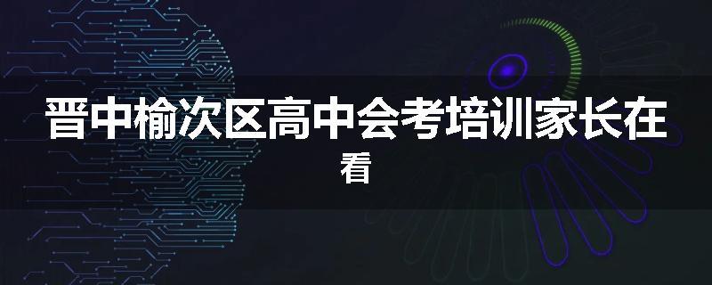 晋中榆次区高中会考培训家长在看