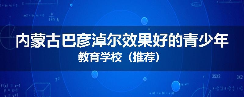 内蒙古巴彦淖尔效果好的青少年教育学校（推荐）