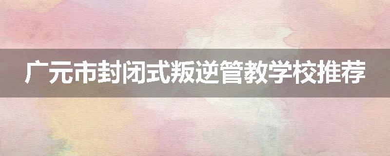 广元市封闭式叛逆管教学校推荐