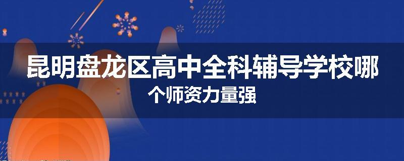 昆明盘龙区高中全科辅导学校哪个师资力量强