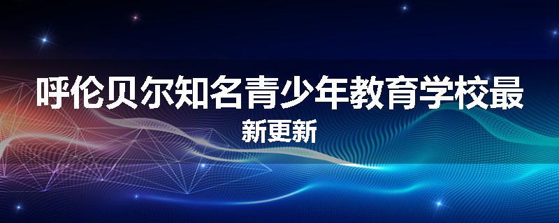 呼伦贝尔知名青少年教育学校最新更新