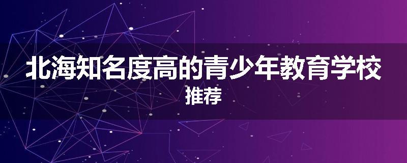 北海知名度高的青少年教育学校推荐