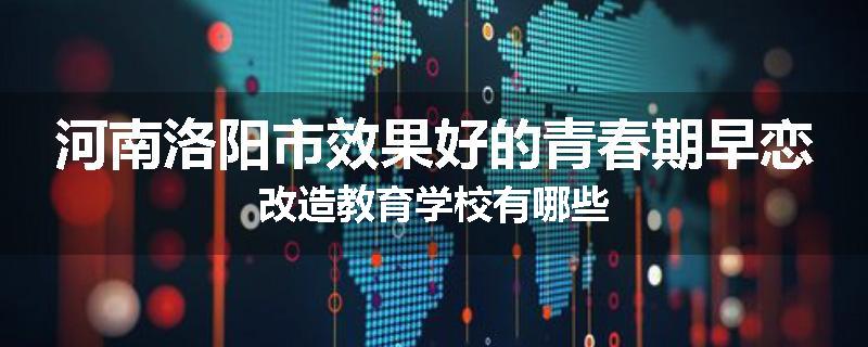河南洛阳市效果好的青春期早恋改造教育学校有哪些