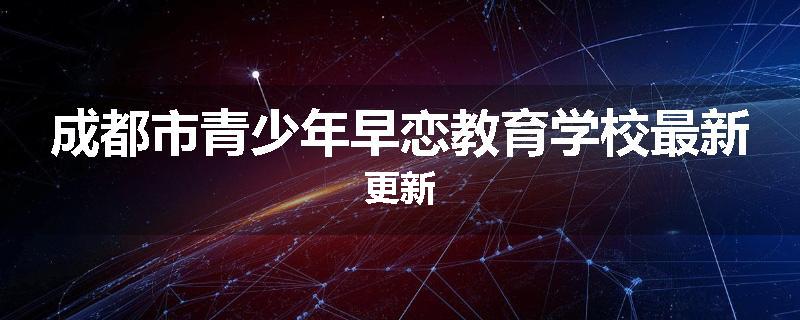 成都市青少年早恋教育学校最新更新