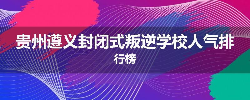 贵州遵义封闭式叛逆学校人气排行榜