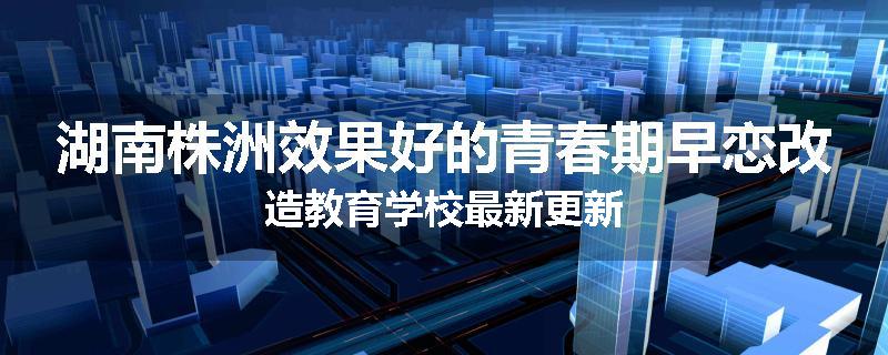 湖南株洲效果好的青春期早恋改造教育学校最新更新