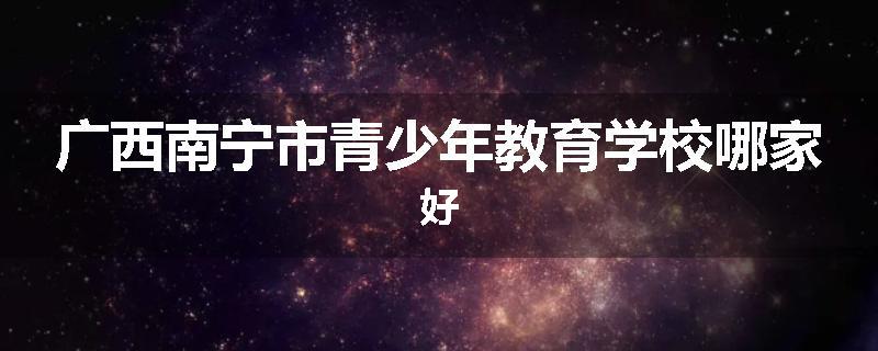 广西南宁市青少年教育学校哪家好