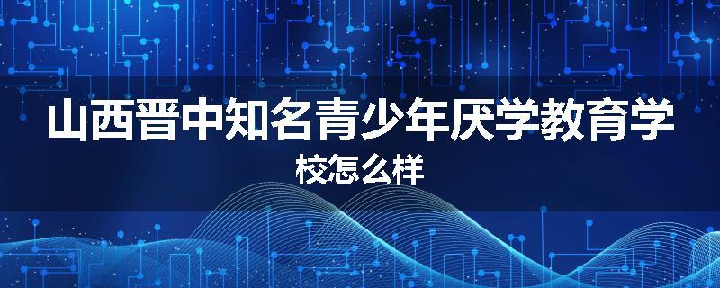 山西晋中知名青少年厌学教育学校怎么样