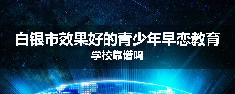 白银市效果好的青少年早恋教育学校靠谱吗