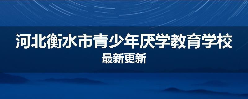 河北衡水市青少年厌学教育学校最新更新
