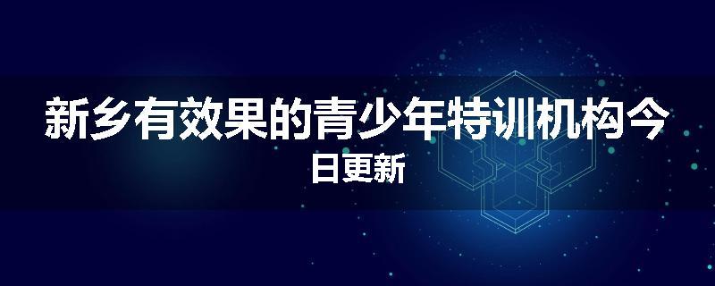 新乡有效果的青少年特训机构今日更新
