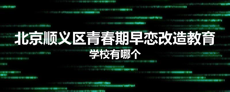 北京顺义区青春期早恋改造教育学校有哪个