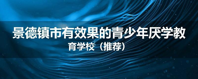 景德镇市有效果的青少年厌学教育学校（推荐）