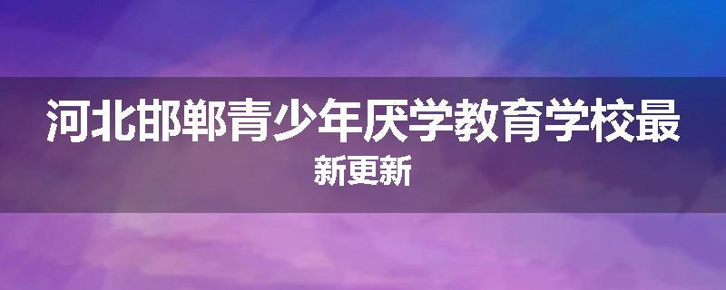 河北邯郸青少年厌学教育学校最新更新