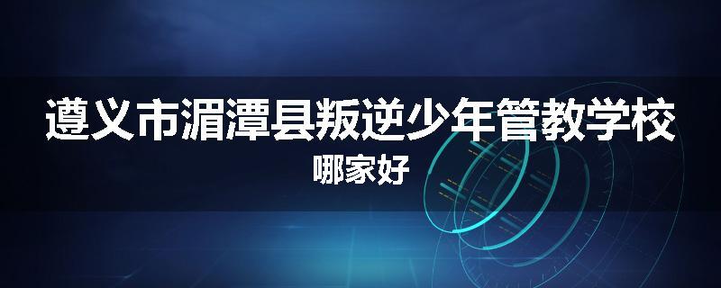 遵义市湄潭县叛逆少年管教学校哪家好