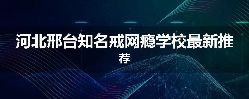 河北邢台知名戒网瘾学校最新推荐
