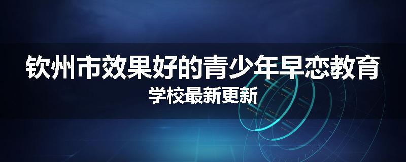 钦州市效果好的青少年早恋教育学校最新更新