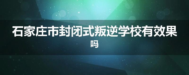 石家庄市封闭式叛逆学校有效果吗