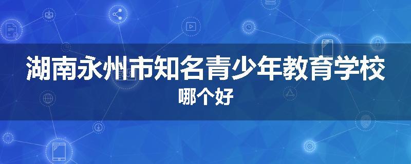 湖南永州市知名青少年教育学校哪个好