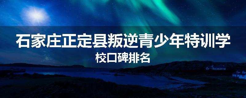 石家庄正定县叛逆青少年特训学校口碑排名