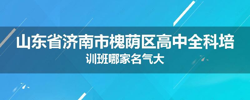 山东省济南市槐荫区高中全科培训班哪家名气大