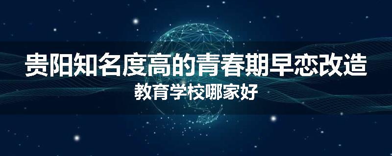 贵阳知名度高的青春期早恋改造教育学校哪家好