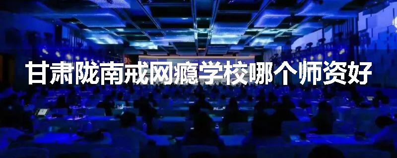 甘肃陇南戒网瘾学校哪个师资好