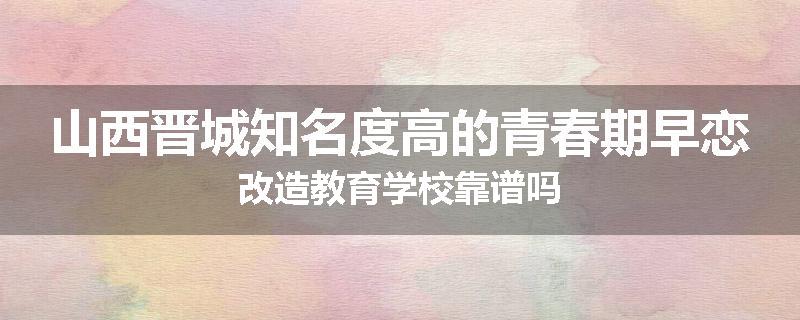 山西晋城知名度高的青春期早恋改造教育学校靠谱吗