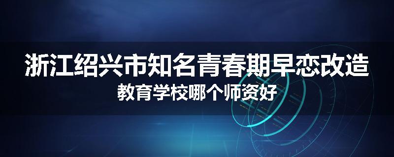 浙江绍兴市知名青春期早恋改造教育学校哪个师资好