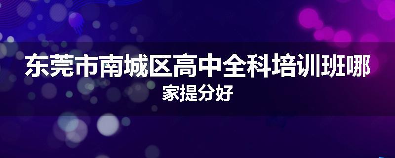 东莞市南城区高中全科培训班哪家提分好