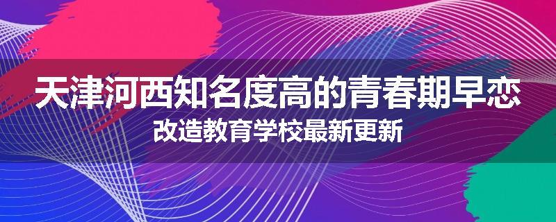 天津河西知名度高的青春期早恋改造教育学校最新更新